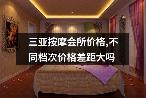 三亚按摩会所价格,不同档次价格差距大吗