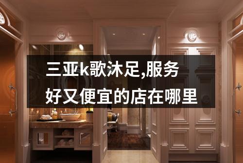 三亚k歌沐足,服务好又便宜的店在哪里