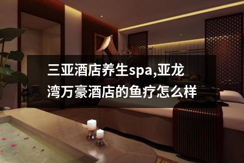 三亚酒店养生spa,亚龙湾万豪酒店的鱼疗怎么样